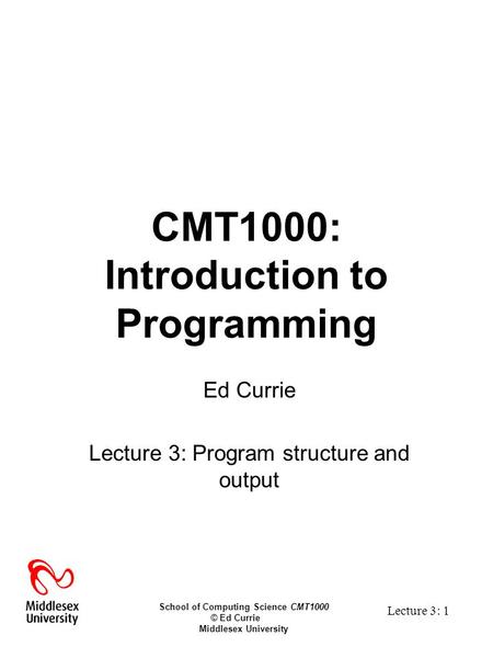 School of Computing Science CMT1000 © Ed Currie Middlesex University Lecture 3: 1 CMT1000: Introduction to Programming Ed Currie Lecture 3: Program structure.