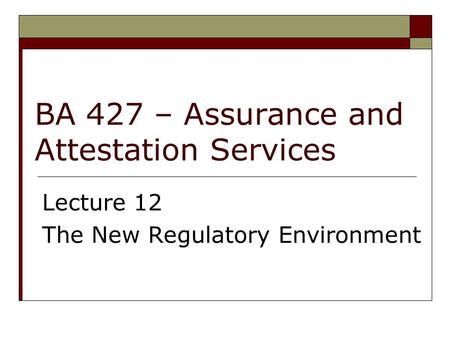 BA 427 – Assurance and Attestation Services Lecture 12 The New Regulatory Environment.
