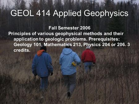 GEOL 414 Applied Geophysics Fall Semester 2006 Principles of various geophysical methods and their application to geologic problems. Prerequisites: Geology.