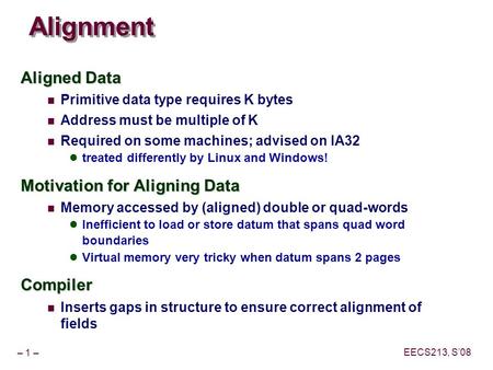 – 1 – EECS213, S’08 Alignment Aligned Data Primitive data type requires K bytes Address must be multiple of K Required on some machines; advised on IA32.