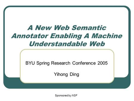 A New Web Semantic Annotator Enabling A Machine Understandable Web BYU Spring Research Conference 2005 Yihong Ding Sponsored by NSF.