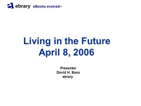 EBooks evolved SM Living in the Future April 8, 2006 Presenter David H. Bass ebrary.