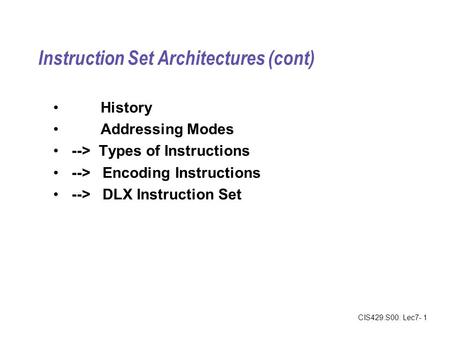 CIS429.S00: Lec7- 1 Instruction Set Architectures (cont) History Addressing Modes --> Types of Instructions --> Encoding Instructions --> DLX Instruction.