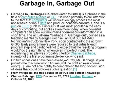 Garbage In, Garbage Out Garbage In, Garbage Out (abbreviated to GIGO) is a phrase in the field of computer science or ICT. It is used primarily to call.