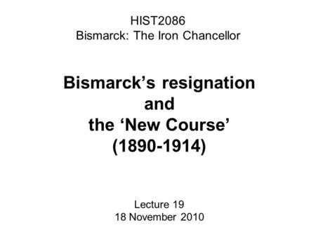 HIST2086 Bismarck: The Iron Chancellor Bismarck’s resignation and the ‘New Course’ (1890-1914) Lecture 19 18 November 2010.