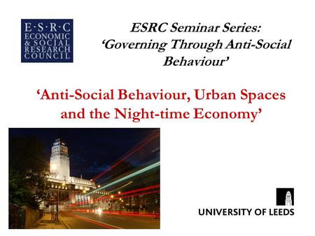 ESRC Seminar Series: ‘Governing Through Anti-Social Behaviour’ ‘Anti-Social Behaviour, Urban Spaces and the Night-time Economy’
