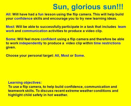 Sun, glorious sun!!! All: Will have had a fun lesson using the flip camera. This will help build your confidence skills and encourage you to try new learning.