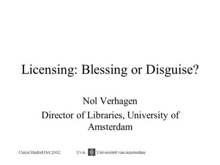 Unica Madrid Oct 2002UvA Universiteit van Amsterdam Licensing: Blessing or Disguise? Nol Verhagen Director of Libraries, University of Amsterdam.