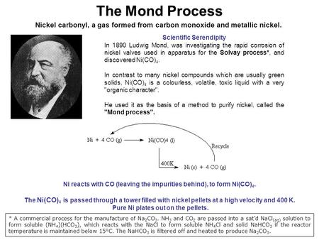 The Mond Process Nickel carbonyl, a gas formed from carbon monoxide and metallic nickel. Scientific Serendipity In 1890 Ludwig Mond, was investigating.