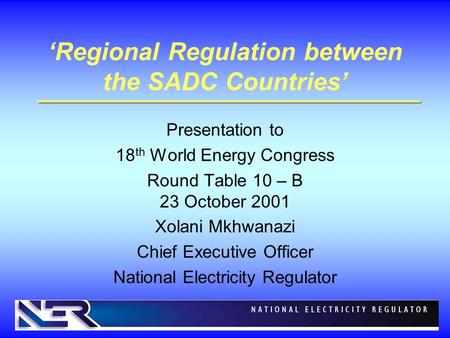 ‘Regional Regulation between the SADC Countries’ Presentation to 18 th World Energy Congress Round Table 10 – B 23 October 2001 Xolani Mkhwanazi Chief.