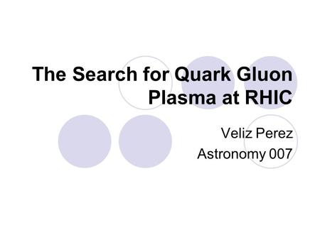 The Search for Quark Gluon Plasma at RHIC Veliz Perez Astronomy 007.