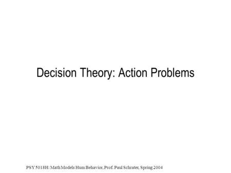 PSY 5018H: Math Models Hum Behavior, Prof. Paul Schrater, Spring 2004 Decision Theory: Action Problems.