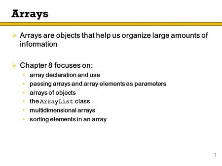 1 Arrays  Arrays are objects that help us organize large amounts of information  Chapter 8 focuses on: array declaration and use passing arrays and array.
