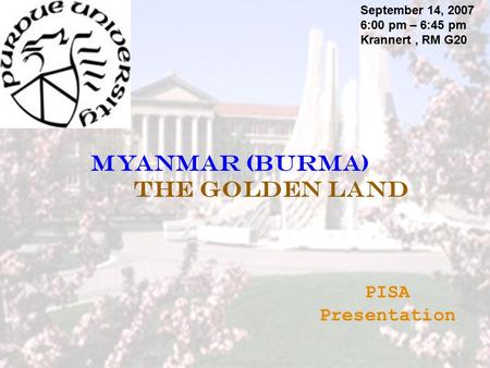 Myanmar (BurMA) The Golden Land September 14, 2007 6:00 pm – 6:45 pm Krannert, RM G20 PISA Presentation.