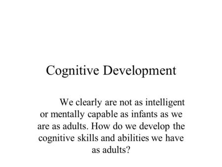 Cognitive Development We clearly are not as intelligent or mentally capable as infants as we are as adults. How do we develop the cognitive skills and.