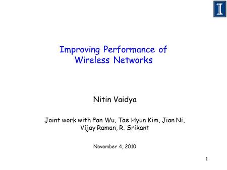 1 Improving Performance of Wireless Networks Nitin Vaidya Joint work with Fan Wu, Tae Hyun Kim, Jian Ni, Vijay Raman, R. Srikant November 4, 2010.