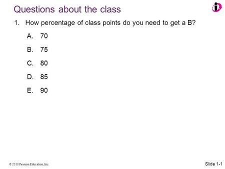 © 2010 Pearson Education, Inc. Questions about the class 1.How percentage of class points do you need to get a B? A.70 B.75 C.80 D.85 E.90 Slide 1-1.