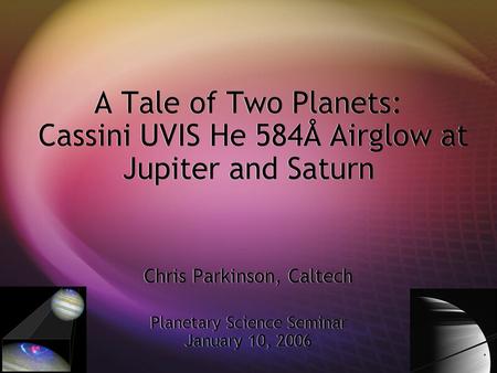 A Tale of Two Planets: Cassini UVIS He 584Å Airglow at Jupiter and Saturn Chris Parkinson, Caltech Planetary Science Seminar January 10, 2006.