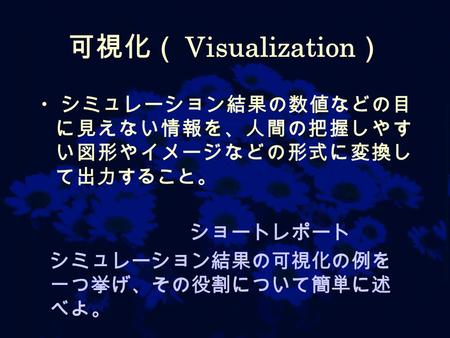可視化（ Visualization ） シミュレーション結果の数値などの目 に見えない情報を、人間の把握しやす い図形やイメージなどの形式に変換し て出力すること。 ショートレポート シミュレーション結果の可視化の例を 一つ挙げ、その役割について簡単に述 べよ。