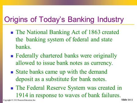 Copyright © 2002 Pearson Education, Inc. Slide 14-1 Origins of Today’s Banking Industry The National Banking Act of 1863 created the banking system of.