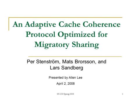 CS 258 Spring 20081 An Adaptive Cache Coherence Protocol Optimized for Migratory Sharing Per Stenström, Mats Brorsson, and Lars Sandberg Presented by Allen.