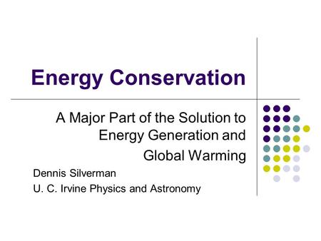 Energy Conservation A Major Part of the Solution to Energy Generation and Global Warming Dennis Silverman U. C. Irvine Physics and Astronomy.