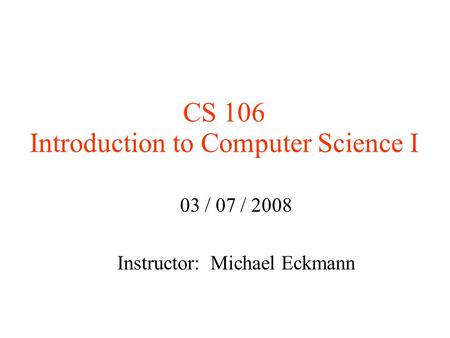 CS 106 Introduction to Computer Science I 03 / 07 / 2008 Instructor: Michael Eckmann.