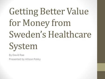 Getting Better Value for Money from Sweden’s Healthcare System By David Rae Presented by Allison Pokky.