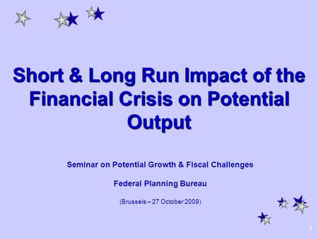 1 Short & Long Run Impact of the Financial Crisis on Potential Output Seminar on Potential Growth & Fiscal Challenges Federal Planning Bureau (Brussels.