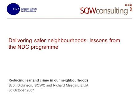 Delivering safer neighbourhoods: lessons from the NDC programme Reducing fear and crime in our neighbourhoods Scott Dickinson, SQWC and Richard Meegan,