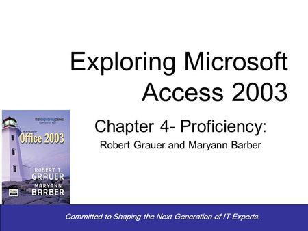 Committed to Shaping the Next Generation of IT Experts. Chapter 4- Proficiency: Robert Grauer and Maryann Barber Exploring Microsoft Access 2003.