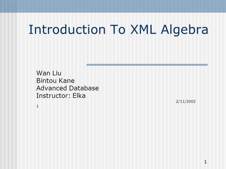 1 Introduction To XML Algebra Wan Liu Bintou Kane Advanced Database Instructor: Elka 2/11/2002 1.