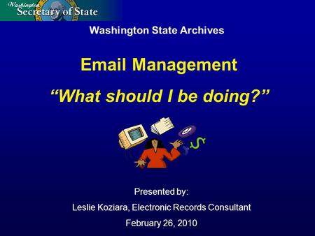 Washington State Archives Presented by: Leslie Koziara, Electronic Records Consultant February 26, 2010 Email Management “What should I be doing?”