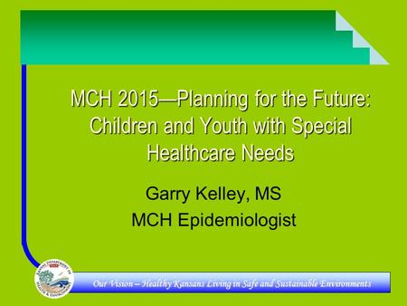 Our Vision – Healthy Kansans Living in Safe and Sustainable Environments MCH 2015—Planning for the Future: Children and Youth with Special Healthcare Needs.