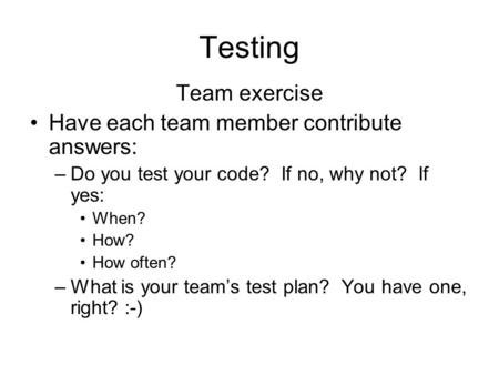 Testing Team exercise Have each team member contribute answers: –Do you test your code? If no, why not? If yes: When? How? How often? –What is your team’s.