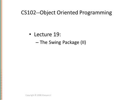 CS102--Object Oriented Programming Lecture 19: – The Swing Package (II) Copyright © 2008 Xiaoyan Li.