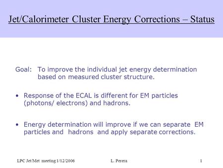 LPC Jet/Met meeting 1/12/2006L. Perera1 Jet/Calorimeter Cluster Energy Corrections – Status Goal: To improve the individual jet energy determination based.
