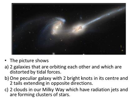 The picture shows a)2 galaxies that are orbiting each other and which are distorted by tidal forces. b)One peculiar galaxy with 2 bright knots in its centre.