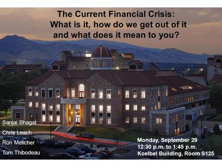 The Current Financial Crisis: What is it, how do we get out of it and what does it mean to you? Sanjai Bhagat Chris Leach Ron Melicher Tom Thibodeau Monday,