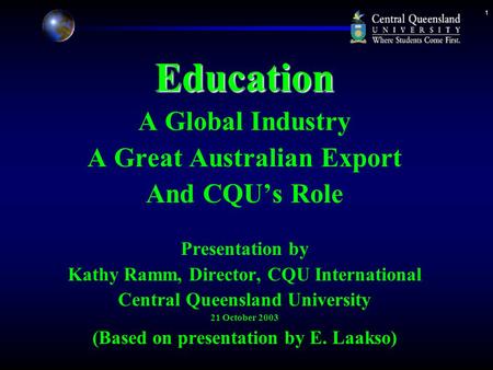 1Education A Global Industry A Great Australian Export And CQU’s Role Presentation by Kathy Ramm, Director, CQU International Central Queensland University.