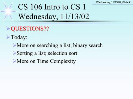 Wednesday, 11/13/02, Slide #1 CS 106 Intro to CS 1 Wednesday, 11/13/02  QUESTIONS??  Today:  More on searching a list; binary search  Sorting a list;