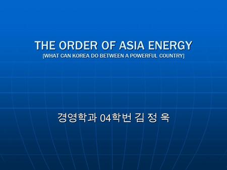THE ORDER OF ASIA ENERGY [ WHAT CAN KOREA DO BETWEEN A POWERFUL COUNTRY] 경영학과 04 학번 김 정 욱.