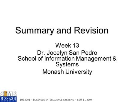 IMS3001 – BUSINESS INTELLIGENCE SYSTEMS – SEM 1, 2004 Summary and Revision Week 13 Dr. Jocelyn San Pedro School of Information Management & Systems Monash.