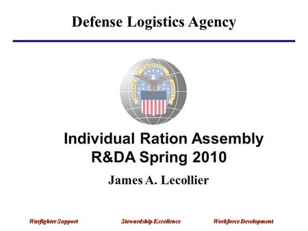 Defense Logistics Agency Warfighter Support Stewardship Excellence Workforce Development Individual Ration Assembly R&DA Spring 2010 James A. Lecollier.
