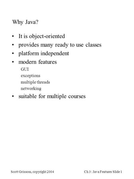 Scott Grissom, copyright 2004Ch 3: Java Features Slide 1 Why Java? It is object-oriented provides many ready to use classes platform independent modern.