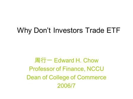 Why Don’t Investors Trade ETF 周行一 Edward H. Chow Professor of Finance, NCCU Dean of College of Commerce 2006/7.