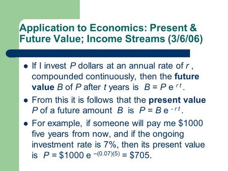 Application to Economics: Present & Future Value; Income Streams (3/6/06) If I invest P dollars at an annual rate of r, compounded continuously, then the.