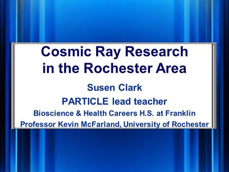 Cosmic Ray Research in the Rochester Area Susen Clark PARTICLE lead teacher Bioscience & Health Careers H.S. at Franklin Professor Kevin McFarland, University.
