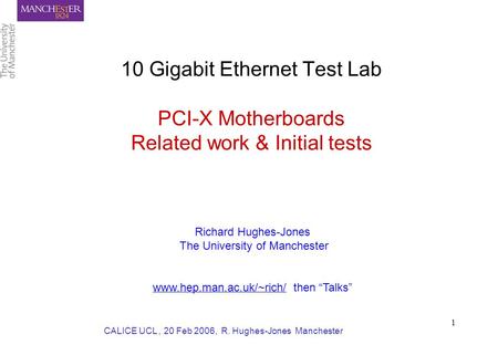CALICE UCL, 20 Feb 2006, R. Hughes-Jones Manchester 1 10 Gigabit Ethernet Test Lab PCI-X Motherboards Related work & Initial tests Richard Hughes-Jones.