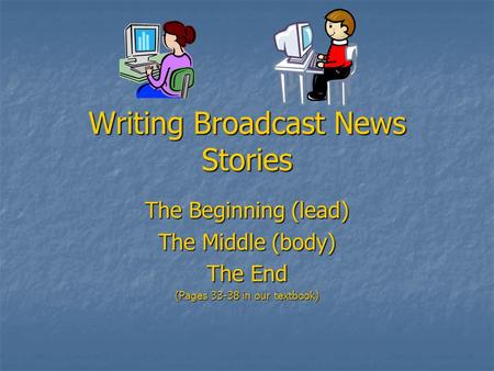 Writing Broadcast News Stories The Beginning (lead) The Middle (body) The End (Pages 33-38 in our textbook)